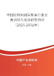中國現場新聞采集車行業全面調研與發展趨勢預測（2025-2031年）