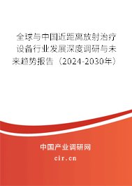 全球與中國近距離放射治療設備行業發展深度調研與未來趨勢報告（2024-2030年）