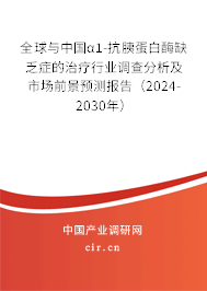 全球與中國α1-抗胰蛋白酶缺乏癥的治療行業調查分析及市場前景預測報告（2024-2030年）