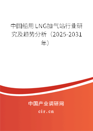 中國船用LNG加氣站行業研究及趨勢分析（2025-2031年）
